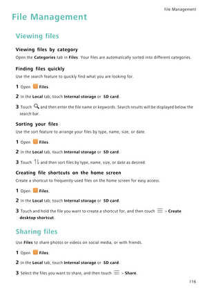 Page 123File Management 
116
File Management
Viewing files
Viewing files by category
Open the Categories tab in Files. Your files are automatically sorted into different categories.
Finding files quickly
Use the search feature to quickly find what you are looking for.
1 Open Files.
2 In the Local tab, touch Internal storage or  SD card.
3 Touch and then enter the file name or keywords. Search results will be displayed below the 
search bar.
Sorting your files
Use the sort feature to arrange your files by type,...