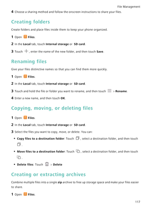 Page 124File Management 
117
4 Choose a sharing method and follow the onscreen instructions to share your files.
Creating folders
Create folders and place files inside them to keep your phone organized.
1 Open Files.
2 In the Local tab, touch Internal storage or  SD card.
3 Touch , enter the name of the new folder, and then touch Save.
Renaming files
Give your files distinctive names so that you can find them more quickly.
1 Open Files.
2 In the Local tab, touch Internal storage or  SD card.
3 Touch and hold the...