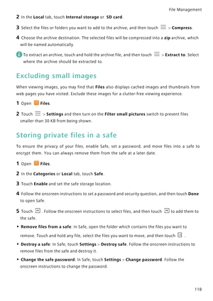 Page 125File Management 
118
2 In the Local tab, touch Internal storage or  SD card.
3 Select the files or folders you want to add to the archive, and then touch  > Compress.
4 Choose the archive destination. The selected files will be compressed into a zip archive, which 
will be named automatically.
 
To extract an archive, touch and hold the archive file, and then touch  > Extract to. Select 
where the archive should be extracted to.
Excluding small images
When viewing images, you may find that Files  also...