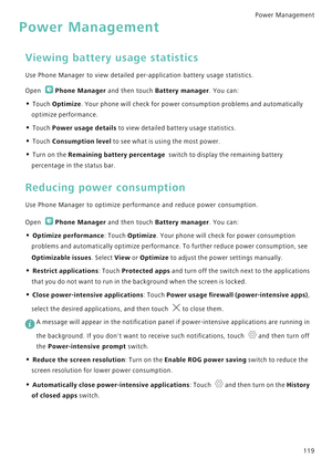 Page 126Power Management 
119
Power Management
Viewing battery usage statistics
Use Phone Manager to view detailed per-application battery usage statistics.
Open Phone Manager and then touch Battery manager. You can:
• Touch Optimize. Your phone will check for power consumption problems and automatically 
optimize performance.
• Touch Power usage details to view detailed battery usage statistics. 
• Touch Consumption level to see what is using the most power. 
• Turn on the Remaining battery percentage  switch...