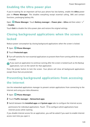 Page 127Power Management 
120
Enabling the Ultra power plan
If youre waiting for an important call but your phone has low battery, enable the Ultra  p o w e r             
plan in 
Phone Manager.  This  disables  everything  except  essential  calling,  SMS  and  contact            
functions, prolonging battery life.
Open Phone Manager. Touch Battery manager > Power plan > Ultra and then select             
> Enable.
Touch Exit to disable the Ultra power plan and restore the original settings.
Closing...