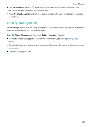 Page 130Phone Manager 
123
• Touch Harassment filter >  and follow the onscreen instructions to configure a call 
blacklist or whitelist, keywords, and spam settings.
• Touch Notification center and select an application to configure its notification permissions 
and settings.
Battery management
Phone Manager comes with a battery manag e m e n t   f e a t u r e   t o   h e l p   y o u   s a v e   p o w e r   a n d   p r e v e n t             
you from missing important calls and messages.
Open Phone Manager and...