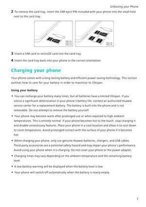 Page 14Unboxing your Phone  7
2 To remove the card tray, insert the SIM eject PI N included with your phone into the small hole 
next to the card tray.
3 Insert a SIM card or microSD card into the card tray.
4 Insert the card tray back into your  phone in the correct orientation.
Charging your phone
Your phone comes with a long-lasting battery and efficient  p o w e r - s a v i n g  t e c h n o l o g y .  T h i s  s e c t i o n             
outlines how to care for your battery  in order to maximize its...