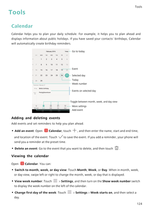 Page 131Tools
124
Tools
Calendar
Calendar helps you to plan your daily schedule. For example ,   i t   h e l p s   y o u   t o   p l a n   a h e a d   a n d             
displays information about public holidays. If you have sav e d   y o u r   c o n t a c t s    b i r t h d a y s ,   C a l e n d a r             
will automatically create birthday reminders.
Adding and deleting events
Add events and set reminders to help you plan ahead.
• Add an event: Open Calendar, touch , and then enter the name, start and...