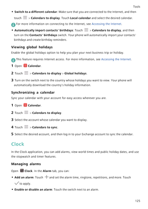 Page 132Tools
125
• Switch to a different calendar: Make sure that you are connected to the Internet, and then 
touch 
 > Calendars to display. Touch Local calendar and select the desired calendar.
 
For more information on connecting to the Internet, see Accessing the Internet.
• Automatically import contacts birthdays: Touch  > Calendars to display, and then 
turn on the Contacts birthdays switch. Your phone will automatically import your contacts 
birthdays and create birthday reminders.
Viewing global...