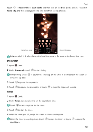 Page 134Tools
127
Touch  > Date & time > Dual clocks and then turn on the Dual clocks switch. Touch S e t              
home city, and then select your home time zone from the list of cities.
 
Only one clock is displayed when the local time zone is the same as the home time zone.
Stopwatch
1 Open Clock.
2 Under Stopwatch, touch to start timing.
 
While timing, touch  to count laps. Swipe up on the timer in the middle of the screen to 
view your lap data.
3 Touch to pause the stopwatch.
4 Touch to resume the...