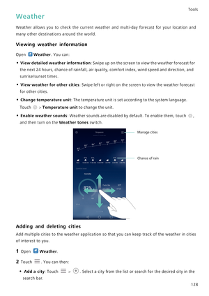 Page 135Tools
128
Weather
Weather allows you to check the current weather and multi-d a y   f o r e c a s t   f o r   y o u r   l o c a t i o n   a n d             
many other destinations around the world.
Viewing weather information
Open Weather. You can:
• View detailed weather information: Swipe up on the screen to view the weather forecast for 
the next 24 hours, chance of rainfall, air quality, comfort index, wind speed and direction, and 
sunrise/sunset times.
• View weather for other cities: Swipe left...