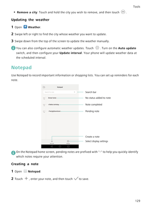 Page 136Tools
129
• Remove a city: Touch and hold the city you wish to remove, and then touch .
Updating the weather
1 Open Weather.
2 Swipe left or right to find the city whose weather you want to update.
3 Swipe down from the top of the screen to update the weather manually.
 
You can also configure automatic weather updates. Touch  . Turn on the Auto update 
switch, and then configure your 
Update interval. Your phone will update weather data at 
the scheduled interval.
Notepad
Use Notepad to record important...