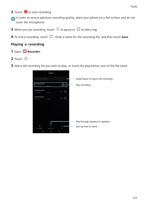 Page 138Tools
131
2 Touch to start recording.
 In order to ensure optimum recording quality, place your phone on a flat surface and do not 
cover the microphone.
3 When you are recording, touch to pause or to add a tag.
4 To end a recording, touch . Enter a name for the recording file, and then touch Save.
Playing a recording
1 Open Recorder.
2 Touch .
3 Select the recording file you wish to play, or touch the play button next to the file name.
Sort by time or name
Swipe down to search for recording
Play...