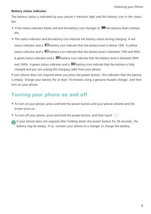 Page 15Unboxing your Phone  
8
Battery status indicator
The battery status is indicated by your phones indicator light and the battery ico n   i n   t h e   s t a t u s             
bar.
• If the status indicator blinks red and the battery icon changes to the battery level is below 
4%.
• The status indicator and the battery icon indicate the battery status during charging. A red 
status indicator and a 
battery icon indicate that the battery level is below 10%. A yellow 
status indicator and a battery icon...