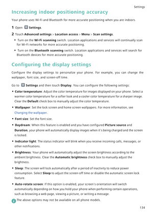 Page 141Settings
134
Increasing indoor positioning accuracy
Your phone uses Wi-Fi and Bluetooth for more accurate positioning when you are indoors.
1 Open Settings.
2 Touch Advanced settings > Location access > Menu > Scan settings.
• Turn on the Wi-Fi scanning switch. Location applications and services will continually scan 
for Wi-Fi networks for more accurate positioning.
• Turn on the Bluetooth scanning switch. Location applications and services will search for 
Bluetooth devices for more accurate...