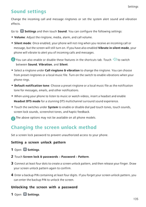 Page 142Settings
135
Sound settings
Change the incoming call and message rin g t o n e s   o r   s e t   t h e   s y s t e m   a l e r t   s o u n d   a n d   v i b r a t i o n             
effects.
Go to Settings and then touch Sound. You can configure the following settings:
• Volume: Adjust the ringtone, media, alarm, and call volume.
• Silent mode: Once enabled, your phone will not ring when you receive an incoming call or 
message, but the screen will still turn on. If you have also enabled 
Vibrate in...