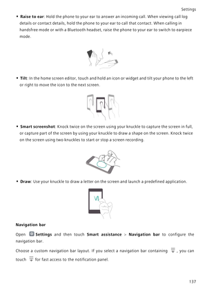 Page 144Settings
137
• Raise to ear: Hold the phone to your ear to answer an incoming call. When viewing call log 
details or contact details, hold the phone to your ear to call that contact. When calling in 
handsfree mode or with a Bluetooth headset, raise the phone to your ear to switch to earpiece 
mode.
• Tilt: In the home screen editor, touch and hold an icon or widget and tilt your phone to the left 
or right to move the icon to the next screen.
• Smart screenshot: Knock twice on the screen using your...