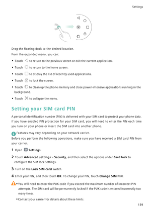 Page 146Settings
139
Drag the floating dock to the desired location.
From the expanded menu, you can:
• Touch to return to the previous screen or exit the current application.
• Touch to return to the home screen.
• Touch to display the list of recently used applications.
• Touch to lock the screen.
• Touch to clean up the phone memory and close power-intensive applications running in the 
background.
• Touch to collapse the menu.
Setting your SIM card PIN
A personal identification number (PIN) is delivered with...