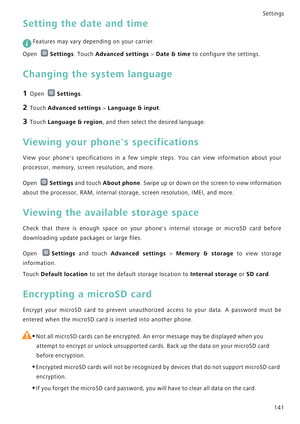Page 148Settings
141
Setting the date and time
 
Features may vary depending on your carrier.
Open Settings. Touch Advanced settings > Date & time to configure the settings.
Changing the system language
1 Open Settings.
2 Touch Advanced settings > Language & input.
3 Touch Language & region, and then select the desired language.
Viewing your phones specifications
View your phones specifications in a few simple steps. Y o u   c a n   v i e w   i n f o r m a t i o n   a b o u t   y o u r             
processor,...
