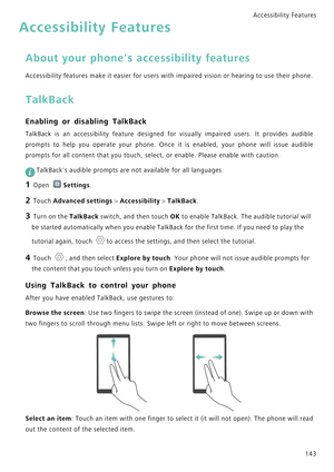 Page 150Accessibility Features 
143
Accessibility Features
About your phones accessibility features
Accessibility features make it easier for users with impaired vision or hearing to use their phone.
TalkBack
Enabling or disabling TalkBack
TalkBack  is  an  accessibility  feature  designed  for  visually  impaired  users.  It  provides  audible            
prompts to help you operate your phone. Once it is enabled, your phone will issue audible            
prompts for all content that you touch, select, or...