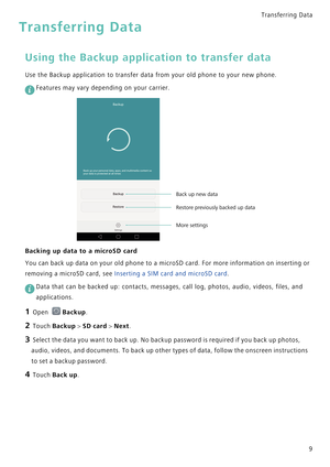 Page 16Transferring Data 
9
Transferring Data
Using the Backup application to transfer data
Use the Backup application to transfer data from your old phone to your new phone.
 
Features may vary depending on your carrier.
Backing up data to a microSD card
You can back up data on your old phone  t o  a  m i c r o S D  c a r d .  F o r  m o r e  i n f o r m a t i o n  o n  i n s e r t i n g  o r             
removing a microSD card, see 
Inserting a SIM card and microSD card.
 
Data that can be backed up:...
