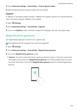 Page 152Accessibility Features 
145
2 Touch Advanced settings > Accessibility > Text-to-speech output.
3 Select the desired speech synthesis engine and voice speed.
Captions
In addition to providing audible prompts, TalkBack also displays captions for   h e a r i n g - i m p a i r e d            
users. This feature requires TalkBack to be enabled.
1 Open Settings.
2 Touch Advanced settings > Accessibility > Captions.
3 Turn on the Captions switch, and then configure the language, font size, and caption style....