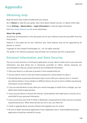 Page 155Appendix
148
Appendix
Obtaining help
Read the Quick Start Guide included with your phone.
Go to HiCare to read the user guide, learn more about Huawei services, or obtain online help.
Touch Settings > About phone > Legal information to read the legal information.
Visit http://www.hihonor.com for more information.
About this guide
All pictures and illustrations in this document are for your reference only and m a y  d i f f e r  f r o m  t h e             
final product.
Features in this guide are for...