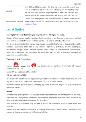 Page 157Appendix150
Legal Notice
Copyright © Huawei Technologies Co ., Ltd. 2016. All rights reserved.
No part of this manual may be reproduced or  transmitted in any form or by any means without
prior written consent of Huawei Technologies  Co., Ltd. and its affiliates (Huawei).
The product described in this manual may include copyrighted  software of Huawei and possible
licensors. Customers shall not in any manner  reproduce, distribute, modify, decompile,
disassemble, decrypt, extract, reverse engineer,...