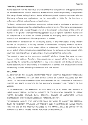 Page 158Appendix151
Third-Party Software Statement
Huawei does not own the intellectual property of  the third-party software and applications that
are delivered with this product.  Therefore, Huawei will not provid e any warranty of any kind for
third party software and applic ations. Neither will Huawei provide support to customers who use
third-party software and appl ications, nor be responsible or liable for the functions or
performance of third-party  software and applications.
Third-party software and...