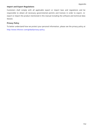 Page 159Appendix152
Import and Export Regulations
Customers shall comply with all applicable  export or import laws and regulations and be
responsible to obtain all necessa ry governmental permits and licenses in order to export, re-
export or import the product mentioned in this  manual including the software and technical data
therein.
Privacy Policy
To better understand how we protect your personal  information, please see the privacy policy at
http://www.hihonor.com/global/privacy-policy . 
