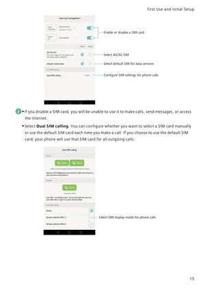 Page 20First Use and Initial Setup    
13
 
•If you disable a SIM card, you will be unable to use it to make calls, send messages, or access 
the Internet.
•Select Dual SIM calling. You can configure whether you want to select a SIM card manually 
or use the default SIM card each time you make a call. If you choose to use the default SIM 
card, your phone will use that SIM card for all outgoing calls.
Enable or disable a SIM card
Select 4G/3G SIM
Select default SIM for data services
Conﬁgure SIM settings for...