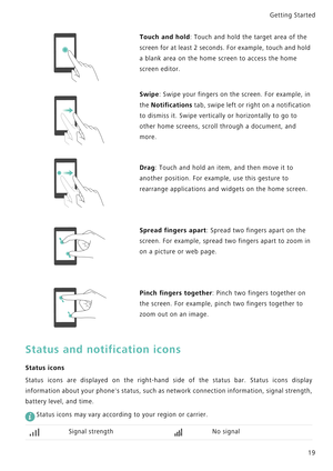 Page 26Getting Started 
19
Status and notification icons
Status icons
Status icons are displayed on the right-hand side of the   s t a t u s   b a r .   S t a t u s   i c o n s   d i s p l a y             
information about your phones status, such as network con n e c t i o n  i n f o r m a t i o n ,  s i g n a l  s t r e n g t h ,            
battery level, and time.
 
Status icons may vary according to your region or carrier.
Touch and hold: Touch and hold the target area of the 
screen for at least 2...