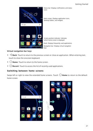 Page 28Getting Started 
21
Virtual navigation bar keys:
• Back: Touch to return to the previous screen or close an application. When entering text, 
touch to close the onscreen keyboard.
• Home: Touch to return to the home screen.
• Recent: Touch to access the list of recently used applications.
Switching between home screens
Swipe left or right to view the extended home screens. Touch Home to return to the default            
home screen.
Status bar: Displays notiﬁcations and status 
icons
Main screen:...