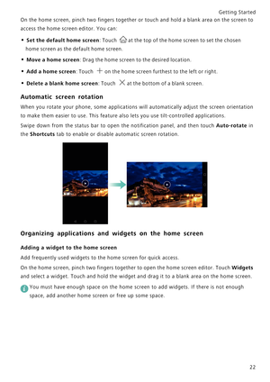 Page 29Getting Started 
22
On the home screen, pinch two fingers together or touch and h o l d  a  b l a n k  a r e a  o n  t h e  s c r e e n  t o             
access the home screen editor. You can:
• Set the default home screen: Touch at the top of the home screen to set the chosen 
home screen as the default home screen.
• Move a home screen: Drag the home screen to the desired location.
• Add a home screen: Touch on the home screen furthest to the left or right.
• Delete a blank home screen: Touch at the...