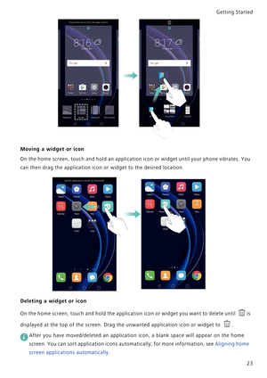 Page 30Getting Started 
23
Moving a widget or icon
On the home screen, touch and hold an application icon or widget until your phone vibrates. You            
can then drag the application icon or widget to the desired location.
Deleting a widget or icon
On the home screen, touch and hold the application icon or widget you want to delete until i s             
displayed at the top of the screen. Drag the unwanted application icon or widget to .
 
After you have moved/deleted an application icon, a blank space...
