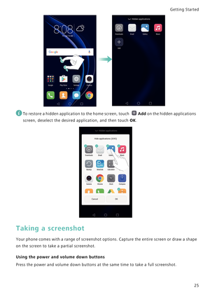 Page 32Getting Started 
25
 
To restore a hidden application to the home screen, touch Add on the hidden applications 
screen, deselect the desired application, and then touch 
OK.
Taking a screenshot
Your phone comes with a range of screenshot options. Capture the entire screen or draw a shape            
on the screen to take a partial screenshot.
Using the power and volume down buttons
Press the power and volume down buttons at the same time to take a full screenshot. 