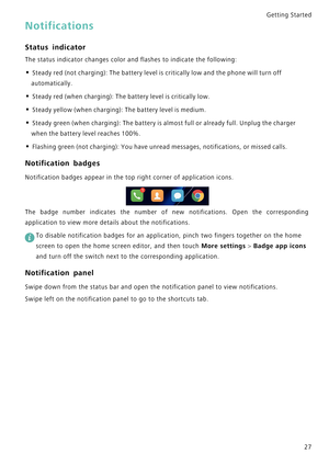 Page 34Getting Started 
27
Notifications
Status indicator
The status indicator changes color and flashes to indicate the following:
• Steady red (not charging): The battery level is critically low and the phone will turn off 
automatically.
• Steady red (when charging): The battery level is critically low.
• Steady yellow (when charging): The battery level is medium.
• Steady green (when charging): The battery is almost full or already full. Unplug the charger 
when the battery level reaches 100%.
• F l a s h i...