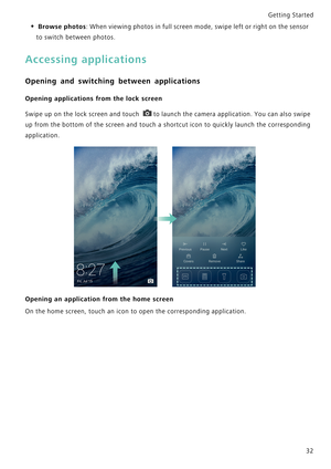 Page 39Getting Started 
32
• Browse photos: When viewing photos in full screen mode, swipe left or right on the sensor 
to switch between photos.
Accessing applications
Opening and switching between applications
Opening applications from the lock screen
Swipe up on the lock screen and touch t o  l a u n c h  t h e  c a m e r a  a p p l i c a t i o n .  Y o u  c a n  a l s o  s w i p e             
up from the bottom of the screen and touch a shortcut icon to quickly launch the corresponding...