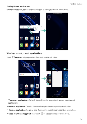 Page 41Getting Started 
34
Finding hidden applications
On the home screen, spread two fingers apart to view your hidden applications.
Viewing recently used applications
Touch Recent to display the list of recently used applications.
• View more applications: Swipe left or right on the screen to view more recently used 
applications.
• Open an application: Touch a thumbnail to open the corresponding application.
• Close an application: Swipe up on a thumbnail to close the corresponding application.
• Close all...
