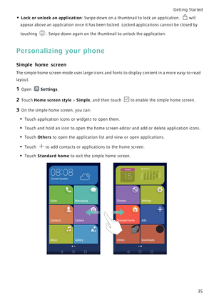 Page 42Getting Started 
35
• Lock or unlock an application: Swipe down on a thumbnail to lock an application. will 
appear above an application once it has been locked. Locked applications cannot be closed by 
touching 
. Swipe down again on the thumbnail to unlock the application.
Personalizing your phone
Simple home screen
The simple home screen mode uses large icons and fonts to d i s p l a y  c o n t e n t  i n  a  m o r e  e a s y - t o - r e a d             
layout.
1 Open Settings.
2 Touch Home screen...