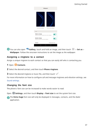 Page 44Getting Started 
37
 
You can also open Gallery, touch and hold an image, and then touch  > Set as > 
Wallpaper. Follow the onscreen instructions to set the image as the wallpaper.
Assigning a ringtone to a contact
Assign a unique ringtone to each contact so that you can easily tell who is contacting you.
1 Open Contacts.
2 Select the desired contact, and then touch Phone ringtone.
3 Select the desired ringtone or music file, and then touch .
For more information on how to configure call and message...