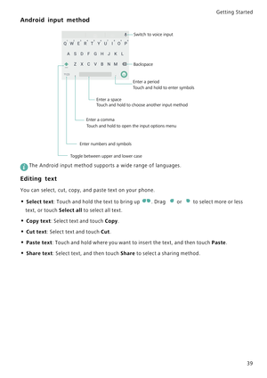 Page 46Getting Started 
39
Android input method
 
The Android input method supports a wide range of languages.
Editing text
You can select, cut, copy, and paste text on your phone.
• Select text: Touch and hold the text to bring up . Drag or to select more or less 
text, or touch Select all to select all text.
• Copy text: Select text and touch Copy.
• Cut text: Select text and touch Cut.
• Paste text: Touch and hold where you want to insert the text, and then touch Paste.
• Share text: Select text, and then...