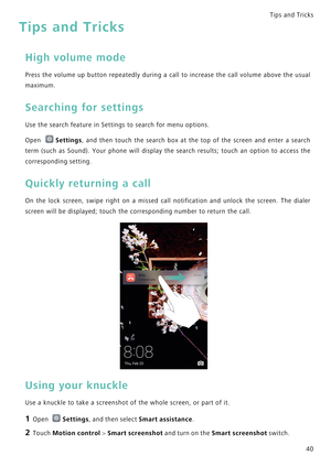 Page 47Tips and Tricks  
40
Tips and Tricks
High volume mode
Press the volume up button repeatedly during a call to increase  the  call  volume  above  the  usual            
maximum.
Searching for settings
Use the search feature in Settings to search for menu options.
Open Settings,  and  then  touch  the  search  box  at  the  top  of  the  screen  and  enter  a  search            
term (such as Sound). Your phone will display the search resul t s ;   t o u c h   a n   o p t i o n   t o   a c c e s s   t h e...