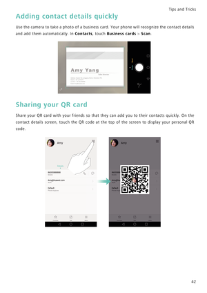 Page 49Tips and Tricks  
42
Adding contact details quickly
Use the camera to take a photo of a business card. Your phone will recognize t h e  c o n t a c t  d e t a i l s             
and add them automatically. In 
Contacts, touch Business cards > Scan.
Sharing your QR card
Share your QR card with your friends so that they can add you to their contacts  q u i c k l y .   O n   t h e             
contact  details  screen,  touch  the  QR  code  at  the  top  of  the  screen  to  display  your  personal  QR...