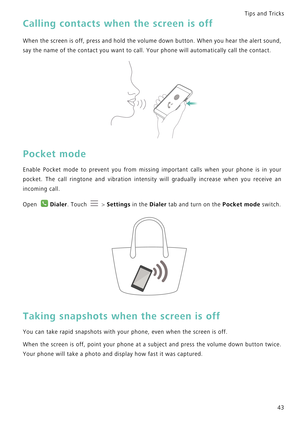 Page 50Tips and Tricks  
43
Calling contacts when the screen is off
When the screen is off, press and hold t h e  v o l u m e  d o w n  b u t t o n .  W h e n  y o u  h e a r  t h e  a l e r t  s o u n d ,             
say the name of the contact you want to call. Your phone will automatically call the contact.
Pocket mode
Enable Pocket mode to prevent you from missing important c a l l s   w h e n   y o u r   p h o n e   i s   i n   y o u r             
pocket. The call ringtone and vibration intensity will...