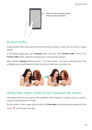 Page 51Tips and Tricks  
44
Perfect selfie
Enable perfect selfie mode and customize the beauty settings t o   m a k e   s u r e   y o u   s h i n e   i n   g r o u p             
photos.
In the camera application, go to Beauty mode, and then touch Perfect selfie.   T u r n   o n   t h e             
Perfect selfie switch, and then configure your custom beauty settings.
Next, switch to Beauty mode and touch t o   t a k e   a   p h o t o .   Y o u r   p h o n e   w i l l   d e t e c t   y o u r   f a c e...