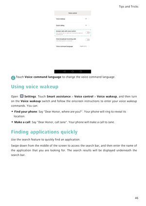 Page 53Tips and Tricks  
46
 
Touch Voice command language to change the voice command language.
Using voice wakeup
Open Settings. Touch Smart assistance > Voice control > Voice wakeup,   a n d   t h e n   t u r n             
on the Voice wakeup switch and follow the onscreen instructions to  e n t e r   y o u r   v o i c e   w a k e u p             
commands. You can:
• Find your phone: Say Dear Honor, where are you?. Your phone will ring to reveal its 
location.
• Make a call: Say Dear Honor, call Jane. Your...