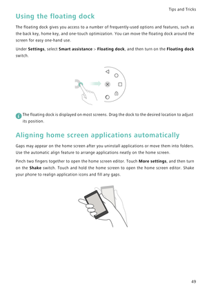 Page 56Tips and Tricks  
49
Using the floating dock
The floating dock gives you access to a n u m b e r   o f  f r e q u e n t l y - u s e d   o p t i o n s   a n d  f e a t u r e s ,   s u c h  a s             
the back key, home key, and one-touch optimization. You can move t h e  f l o a t i n g  d o c k  a r o u n d  t h e             
screen for easy one-hand use.
Under Settings, select Smart assistance > Floating dock, and then turn on the F l o a t i n g   d o c k              
switch.
 
The floating...