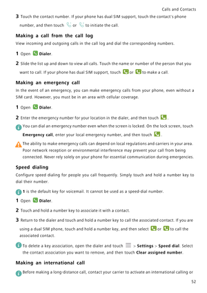 Page 59Calls and Contacts  
52
3 Touch the contact number. If your phone has dual SIM support, touch the contacts phone 
number, and then touch 
or to initiate the call.
Making a call from the call log
View incoming and outgoing calls in the call log and dial the corresponding numbers.
1 Open Dialer.
2 Slide the list up and down to view all calls. Touch the name or number of the person that you 
want to call. If your phone has dual SIM support, touch 
or to make a call.
Making an emergency call
In the event of...