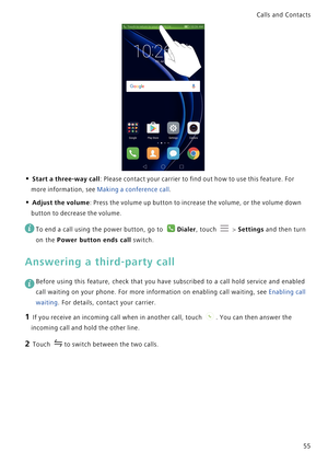 Page 62Calls and Contacts  
55
• Start a three-way call: Please contact your carrier to find out how to use this feature. For 
more information, see 
Making a conference call.
• Adjust the volume: Press the volume up button to increase the volume, or the volume down 
button to decrease the volume.
 
To end a call using the power button, go to Dialer, touch  > Settings and then turn 
on the 
Power button ends call switch.
Answering a third-party call
 
Before using this feature, check that you have subscribed to...