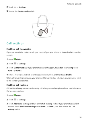 Page 65Calls and Contacts  
58
2 Touch  > Settings.
3 Turn on the Pocket mode switch.
Call settings
Enabling call forwarding
If you are unavailable to take a call, you  can  configure  your  phone  to  forward  calls  to  another            
number.
1 Open Dialer.
2 Touch  > Settings.
3 Touch Call forwarding. If your phone has dual SIM support, touch Call forwarding under 
Card 1 or Card 2.
4 Select a forwarding method, enter the destination number, and then touch Enable.
When call forwarding is enabled, your...