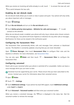 Page 66Calls and Contacts  
59
When you receive an incoming call while already in a call, touch t o  a n s w e r  t h e  n e w  c a l l ,  a n d             
to switch between the two calls.
Enabling do not disturb mode
Do not disturb mode allows you to work or relax in peace and   q u i e t .  Y o u r   p h o n e  w i l l  o n l y  n o t i f y             
you about important calls or messages.
1 Open Settings.
2 Touch Do not disturb and turn on the Do not disturb switch.
3 Touch Define priority interruptions...