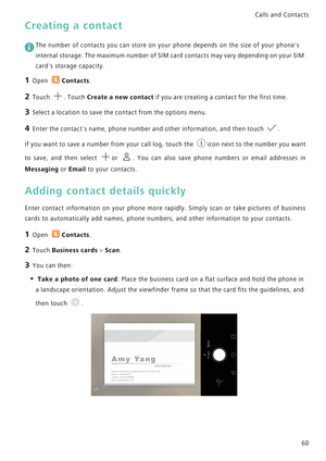 Page 67Calls and Contacts  
60
Creating a contact
 
The number of contacts you can store on your phone depends on the size of your phones 
internal storage. The maximum number of SIM card contacts may vary depending on your SIM 
cards storage capacity.
1 Open Contacts.
2 Touch . Touch Create a new contact if you are creating a contact for the first time.
3 Select a location to save the contact from the options menu.
4 Enter the contacts name, phone number and other information, and then touch .
If you want to...