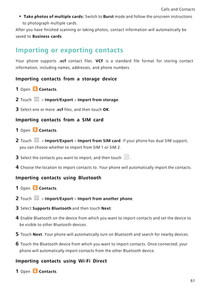 Page 68Calls and Contacts  
61
• Take photos of multiple cards: Switch to Burst mode and follow the onscreen instructions 
to photograph multiple cards.
After you have finished scanning or taking photos, contact information will automatically be 
saved to 
Business cards.
Importing or exporting contacts
Your phone supports .vcf contact files. VCF  i s   a   s t a n d a r d   f i l e   f o r m a t   f o r   s t o r i n g   c o n t a c t             
information, including names, addresses, and phone numbers....